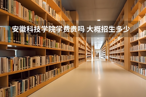 安徽科技學院學費貴嗎 大概招生多少人