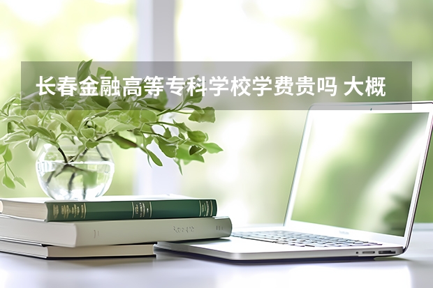 長春金融高等專科學校學費貴嗎 大概招生多少人