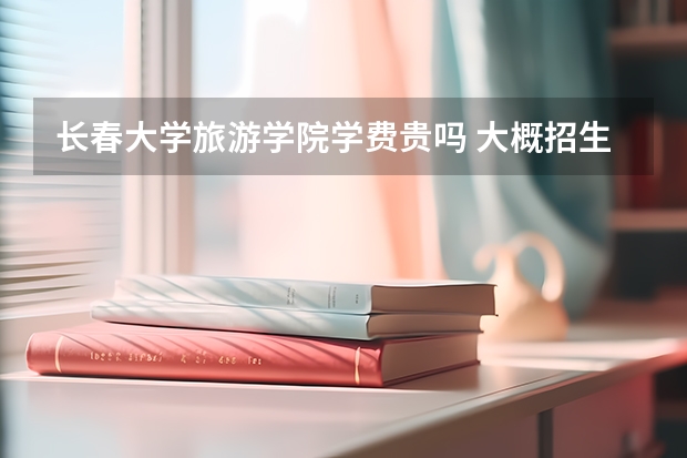 長春大學(xué)旅游學(xué)院學(xué)費(fèi)貴嗎 大概招生多少人