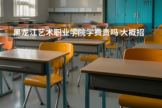 黑龍江藝術職業學院學費貴嗎 大概招生多少人
