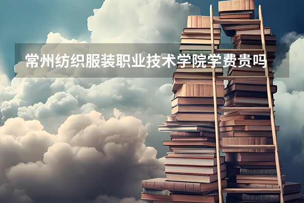 常州紡織服裝職業技術學院學費貴嗎 大概招生多少人