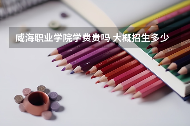 威海職業(yè)學(xué)院學(xué)費貴嗎 大概招生多少人