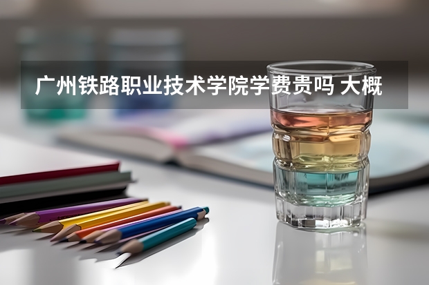 廣州鐵路職業(yè)技術學院學費貴嗎 大概招生多少人