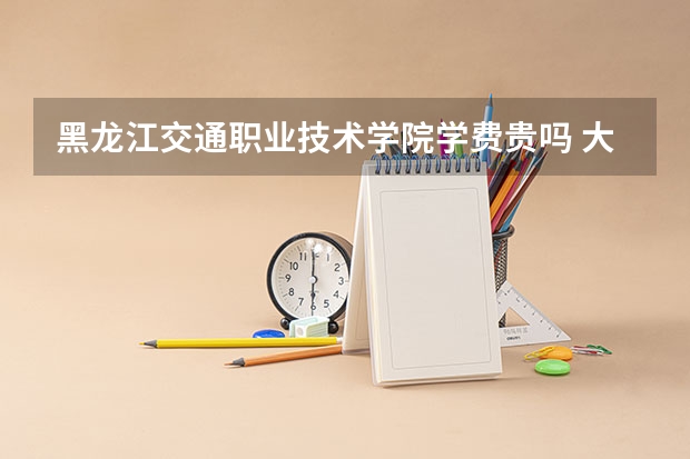 黑龍江交通職業(yè)技術(shù)學(xué)院學(xué)費貴嗎 大概招生多少人
