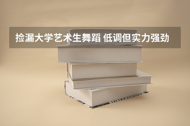 撿漏大學藝術生舞蹈 低調但實力強勁的八大輕工院校，適合藝術生撿漏！