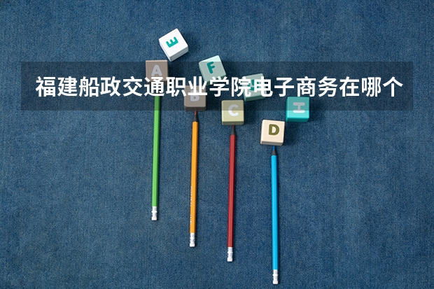 福建船政交通職業學院電子商務在哪個校區?