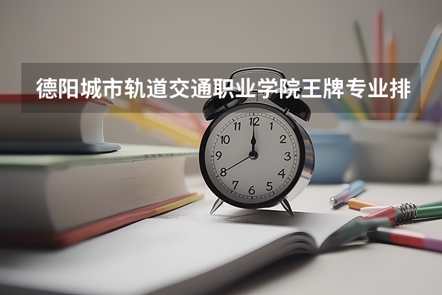 德陽城市軌道交通職業(yè)學院王牌專業(yè)排名一覽表（四川專科學校排名）