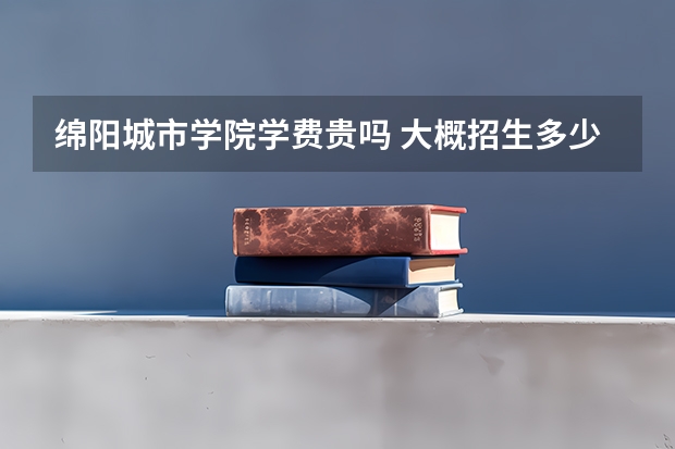 綿陽城市學院學費貴嗎 大概招生多少人